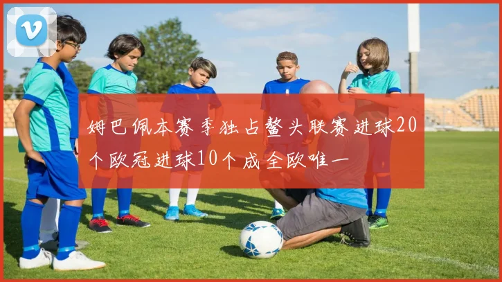 姆巴佩本赛季独占鳌头联赛进球20个欧冠进球10个成全欧唯一