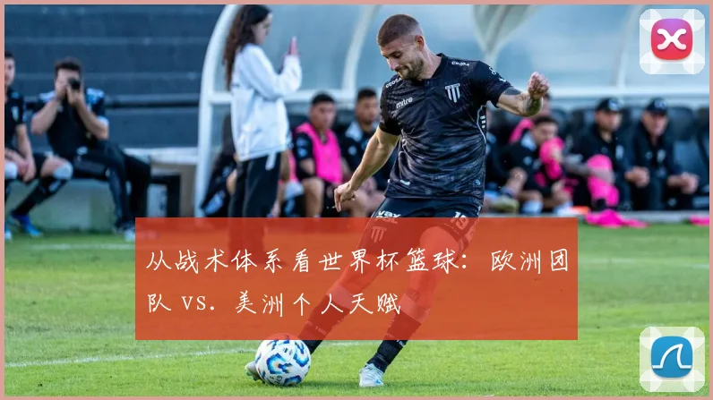 从战术体系看世界杯篮球：欧洲团队 vs. 美洲个人天赋