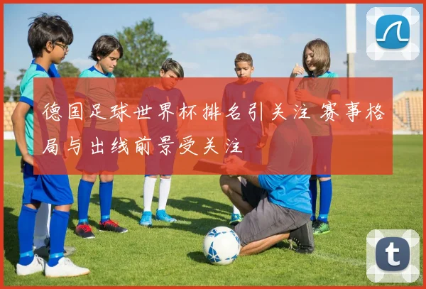 德国足球世界杯排名引关注 赛事格局与出线前景受关注