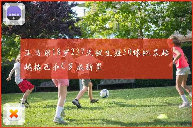 亚马尔18岁237天破生涯50球纪录超越梅西和C罗成新星