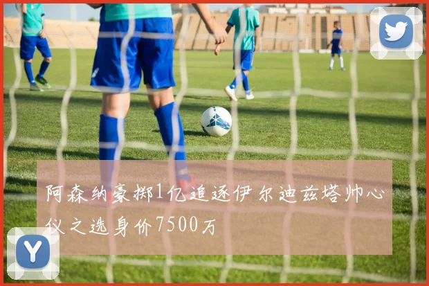 阿森纳豪掷1亿追逐伊尔迪兹塔帅心仪之选身价7500万